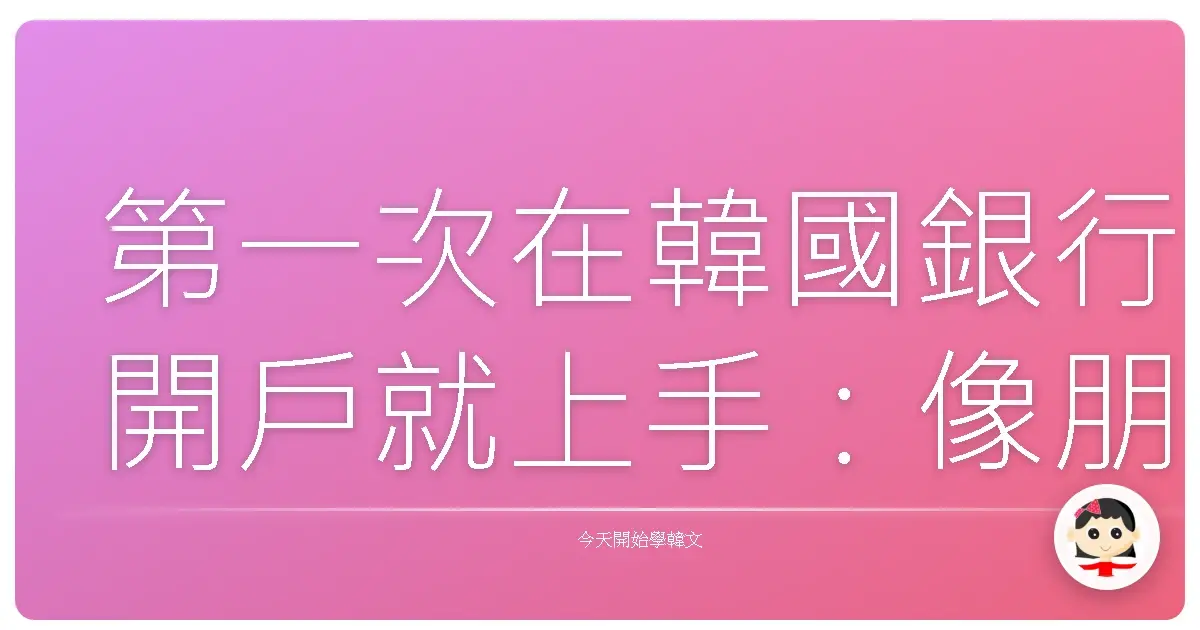 第一次在韓國銀行開戶就上手：像朋友一樣教你韓語開戶大小事