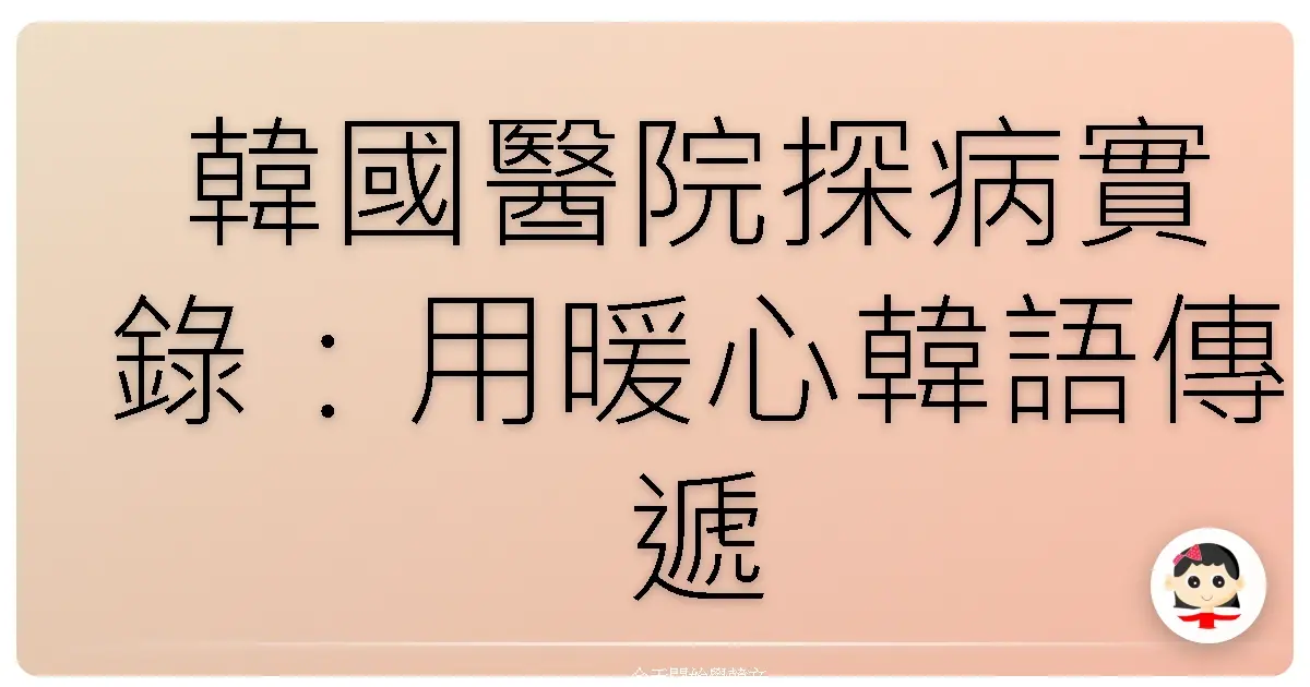韓國醫院探病實錄：用暖心韓語傳遞關懷，讓歐巴/歐膩瞬間融化！